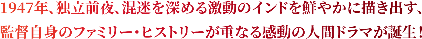 1947年、独立前夜、混迷を深める激動のインドを鮮やかに描き出す、監督自身のファミリー・ヒストリーが重なる感動の人間ドラマが誕生！