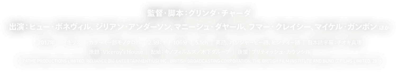 監督・脚本：グリンダ・チャーダ 出演：ヒュー・ボネヴィル、ジリアン・アンダーソン、マニシュ・ダヤル、フマー・クレイシ―、マイケル・ガンボン ほか 原題：Viceroy’s House／2017年／イギリス／カラー(一部モノクロ)／2.39:1／106分／5.1ch／英語、パンジャビ語、ヒンディー語／日本語字幕：チオキ真理／配給：キノフィルムズ、木下グループ